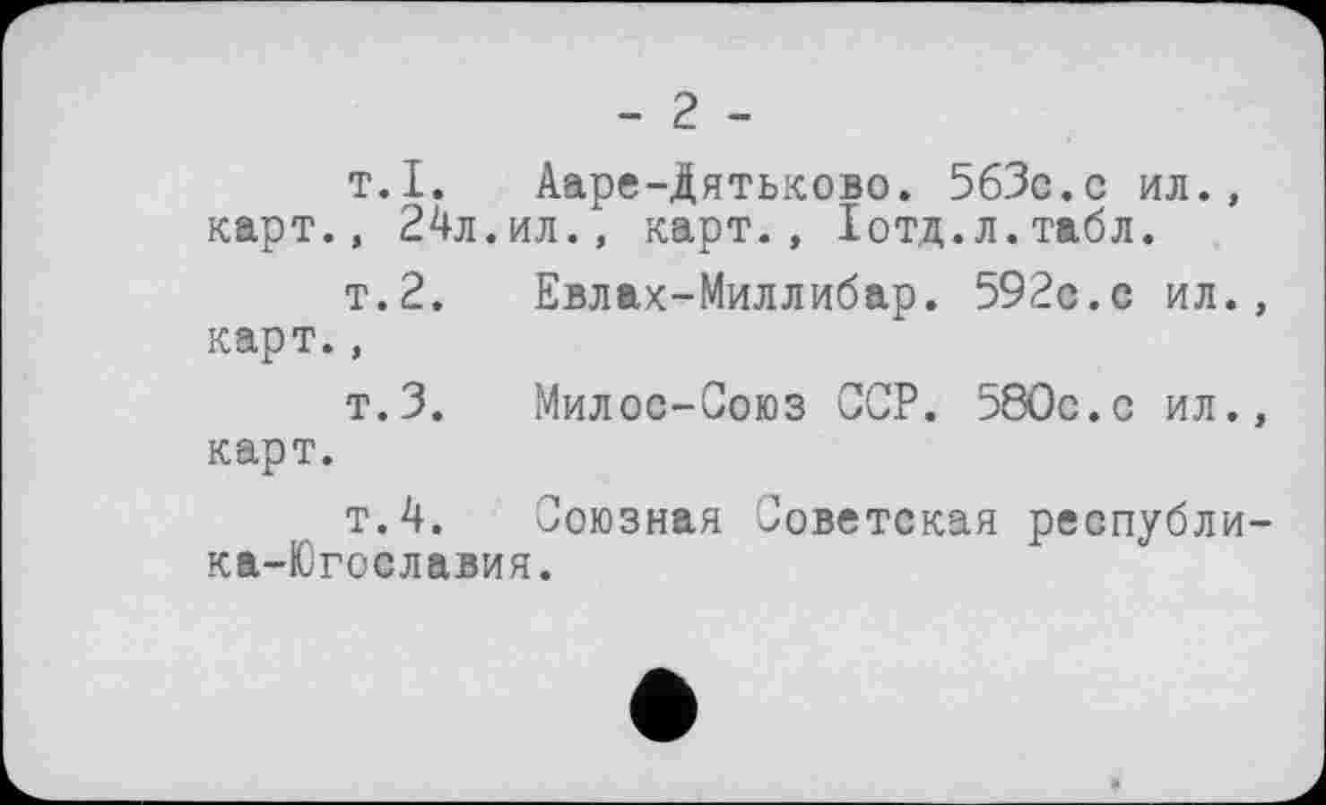 ﻿- 2 -
т.I. Ааре-Дятьково. 5бЗс.с ил., карт., 24л.ил., карт., Іотд.л.табл.
т.2. Евлах-Миллибар. 592с.с ил., карт.,
т.З.	Милос-Союз ССР. 580с.с ил.,
карт.
т.4. Союзная Советская республи-ка-Югославия.